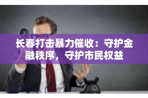 长春打击暴力催收：守护金融秩序，守护市民权益