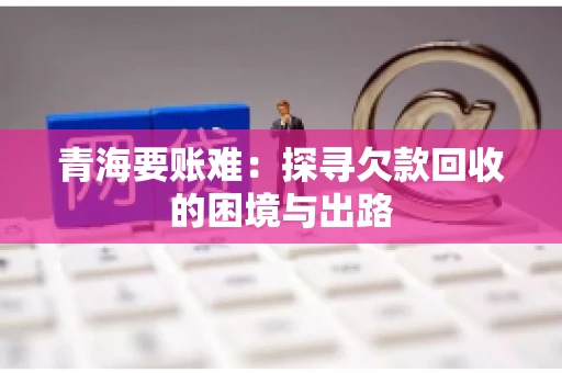 青海要账难：探寻欠款回收的困境与出路